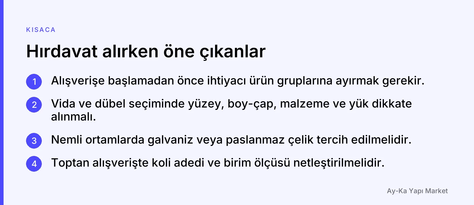 Hırdavat alırken öne çıkanlar: Alışverişe başlamadan önce ihtiyacı ürün gruplarına ayırmak gerekir. · Vida ve dübel seçiminde yüzey, boy-çap, malzeme ve yük dikkate alınmalı. · Nemli ortamlarda galvaniz veya paslanmaz çelik tercih edilmelidir. · Toptan alışverişte koli adedi ve birim ölçüsü netleştirilmelidir.