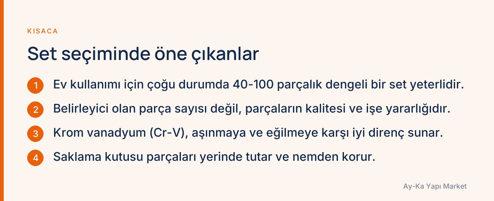 Set seçiminde öne çıkanlar: Ev kullanımı için çoğu durumda 40-100 parçalık dengeli bir set yeterlidir. · Belirleyici olan parça sayısı değil, parçaların kalitesi ve işe yararlığıdır. · Krom vanadyum (Cr-V), aşınmaya ve eğilmeye karşı iyi direnç sunar. · Saklama kutusu parçaları yerinde tutar ve nemden korur.