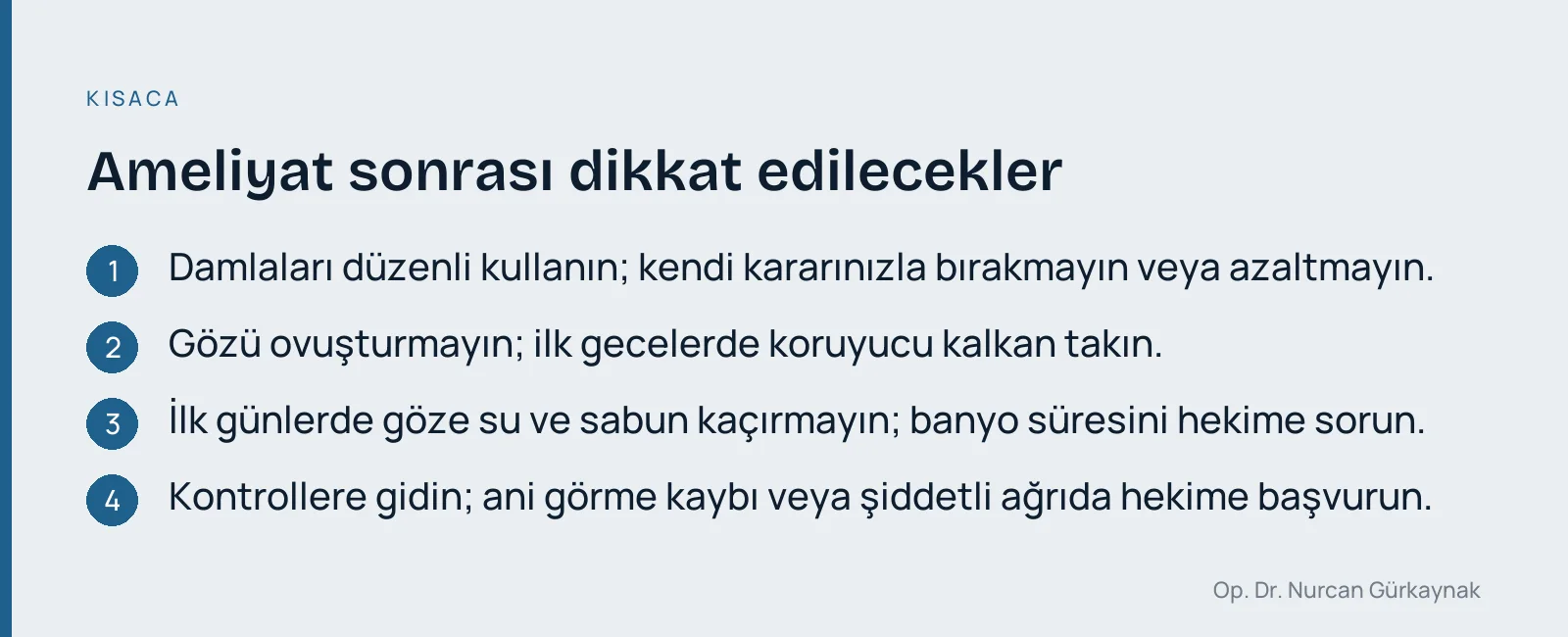 Ameliyat sonrası dikkat edilecekler: Damlaları düzenli kullanın; kendi kararınızla bırakmayın veya azaltmayın. · Gözü ovuşturmayın; ilk gecelerde koruyucu kalkan takın. · İlk günlerde göze su ve sabun kaçırmayın; banyo süresini hekime sorun. · Kontrollere gidin; ani görme kaybı veya şiddetli ağrıda hekime başvurun.