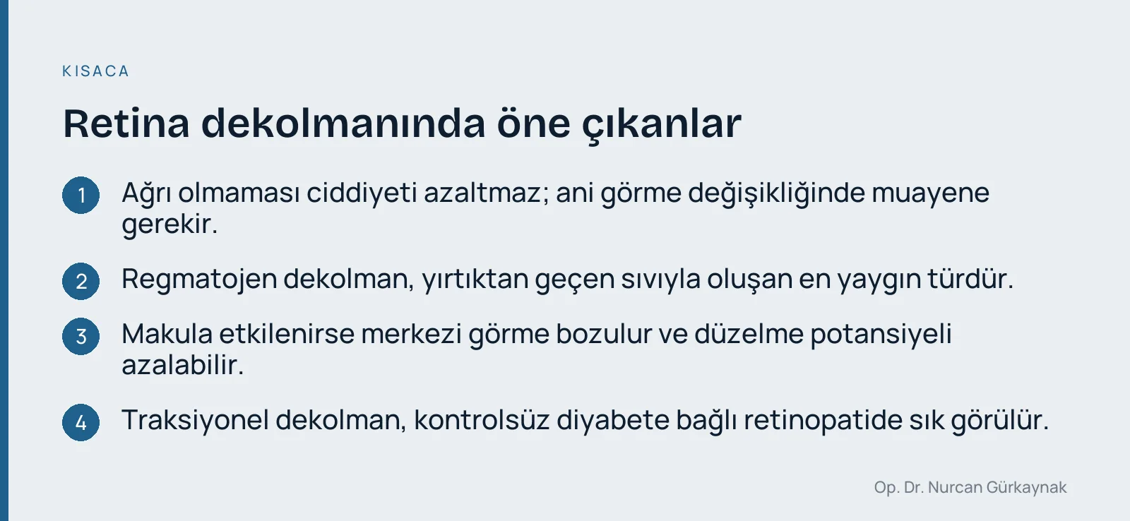 Retina dekolmanında öne çıkanlar: Ağrı olmaması ciddiyeti azaltmaz; ani görme değişikliğinde muayene gerekir. · Regmatojen dekolman, yırtıktan geçen sıvıyla oluşan en yaygın türdür. · Makula etkilenirse merkezi görme bozulur ve düzelme potansiyeli azalabilir. · Traksiyonel dekolman, kontrolsüz diyabete bağlı retinopatide sık görülür.