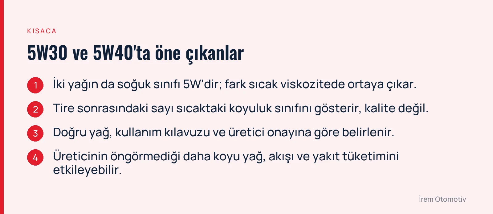 5W30 ve 5W40'ta öne çıkanlar: İki yağın da soğuk sınıfı 5W'dir; fark sıcak viskozitede ortaya çıkar. · Tire sonrasındaki sayı sıcaktaki koyuluk sınıfını gösterir, kalite değil. · Doğru yağ, kullanım kılavuzu ve üretici onayına göre belirlenir. · Üreticinin öngörmediği daha koyu yağ, akışı ve yakıt tüketimini etkileyebilir.