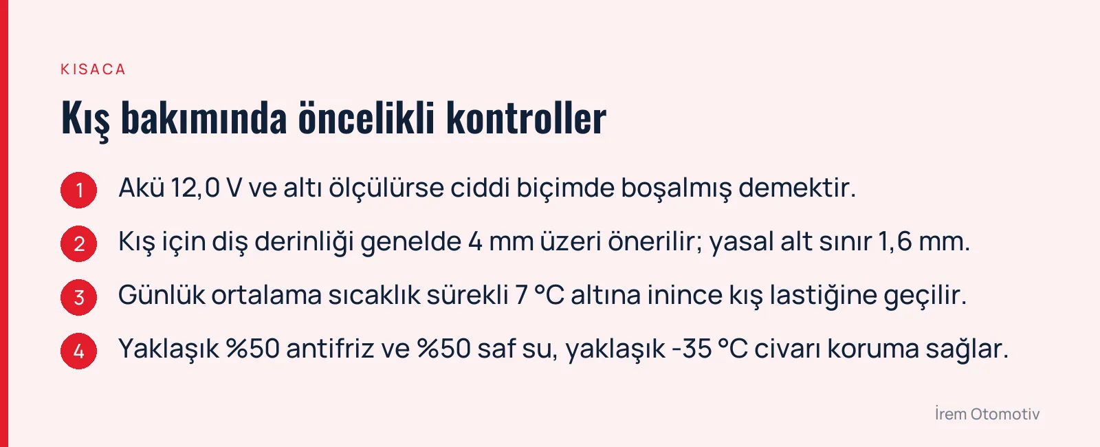 Kış bakımında öncelikli kontroller: Akü 12,0 V ve altı ölçülürse ciddi biçimde boşalmış demektir. · Kış için diş derinliği genelde 4 mm üzeri önerilir; yasal alt sınır 1,6 mm. · Günlük ortalama sıcaklık sürekli 7 °C altına inince kış lastiğine geçilir. · Yaklaşık %50 antifriz ve %50 saf su, yaklaşık -35 °C civarı koruma sağlar.