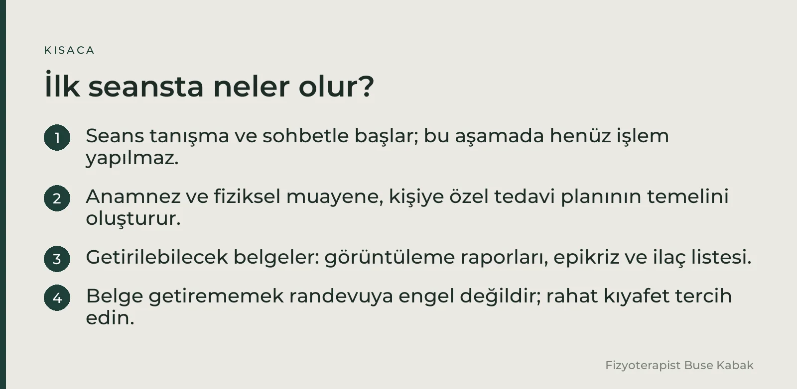 İlk seansta neler olur?: Seans tanışma ve sohbetle başlar; bu aşamada henüz işlem yapılmaz. · Anamnez ve fiziksel muayene, kişiye özel tedavi planının temelini oluşturur. · Getirilebilecek belgeler: görüntüleme raporları, epikriz ve ilaç listesi. · Belge getirememek randevuya engel değildir; rahat kıyafet tercih edin.